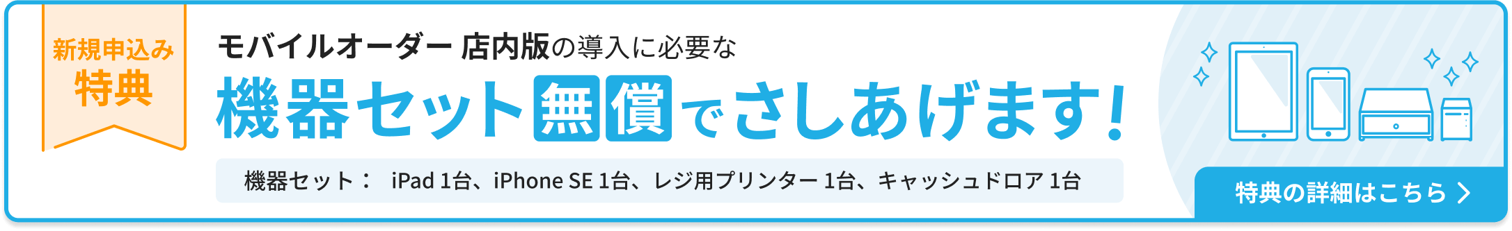 新規申込み特典：モバイルオーダー店内版の導入に必要な機器セットを無償でさしあげます。機器セット：iPad 1台、iPhone SE 1台、レジ用プリンター 1台、キャッシュドロア1台。特典の詳細はこちら