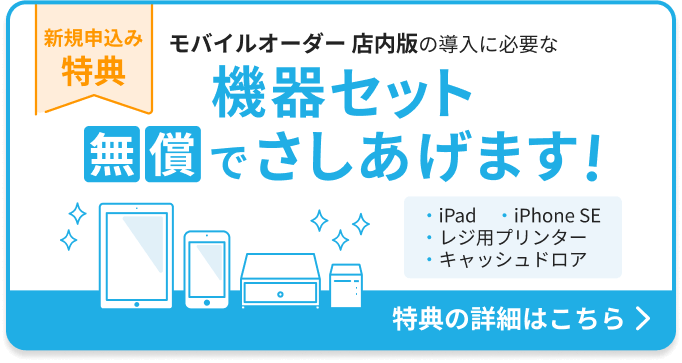 新規申込み特典：モバイルオーダー店内版の導入に必要な機器セットを無償でさしあげます。機器セット：iPad 1台、iPhone SE 1台、レジ用プリンター 1台、キャッシュドロア1台。特典の詳細はこちら