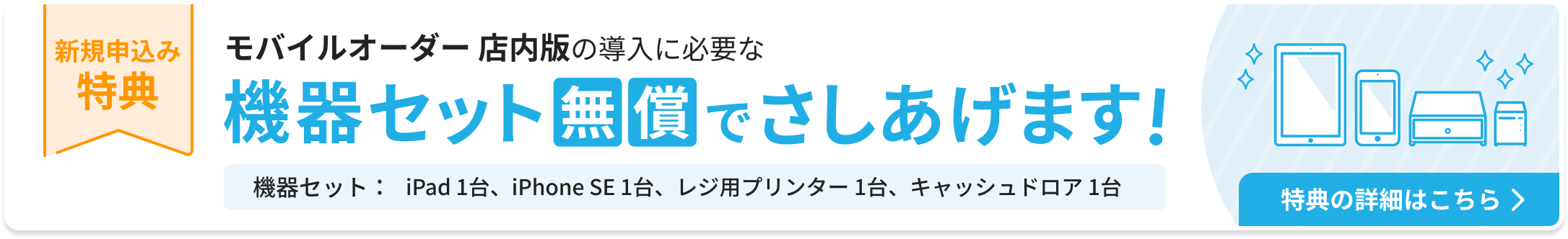 新規申込み特典：モバイルオーダー店内版の導入に必要な機器セットを無償でさしあげます。機器セット：iPad 1台、iPhone SE 1台、レジ用プリンター 1台、キャッシュドロア1台。特典の詳細はこちら