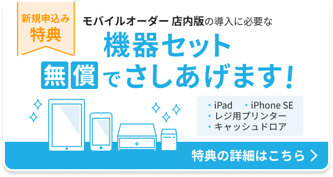 新規申込み特典：モバイルオーダー店内版の導入に必要な機器セットを無償でさしあげます。機器セット：iPad 1台、iPhone SE 1台、レジ用プリンター 1台、キャッシュドロア1台。特典の詳細はこちら