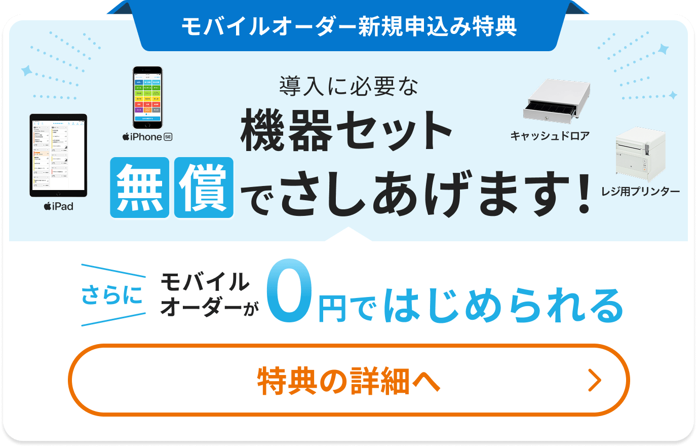 新規申込み特典 導入に必要な機器セット無償でさしあげます（iPad、iPhone SE、キャッシュドロア、レジ用プリンター）さらにモバイルオーダーが0円ではじめられる 特典の詳細へ